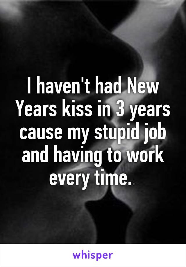 I haven't had New Years kiss in 3 years cause my stupid job and having to work every time. 