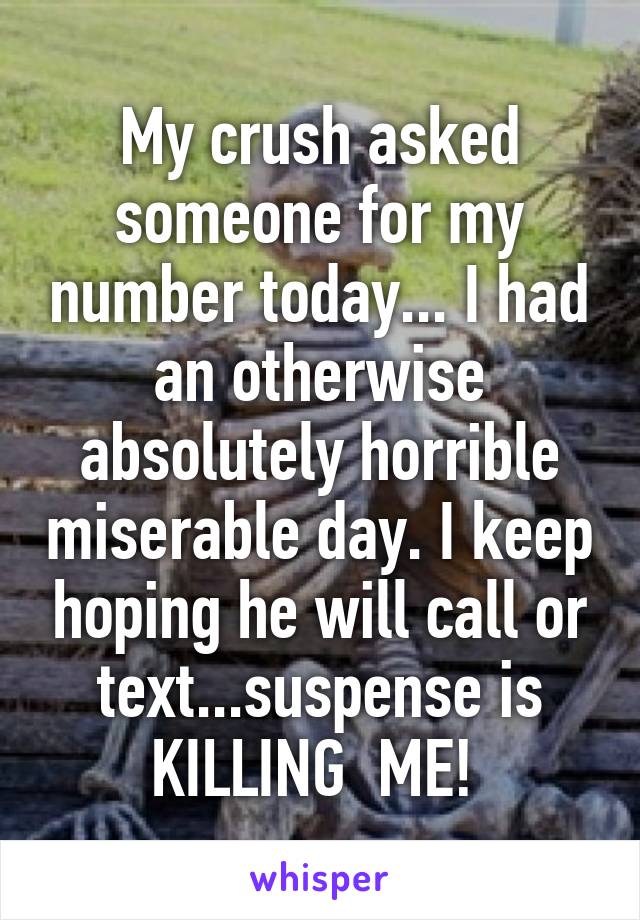 My crush asked someone for my number today... I had an otherwise absolutely horrible miserable day. I keep hoping he will call or text...suspense is KILLING  ME! 