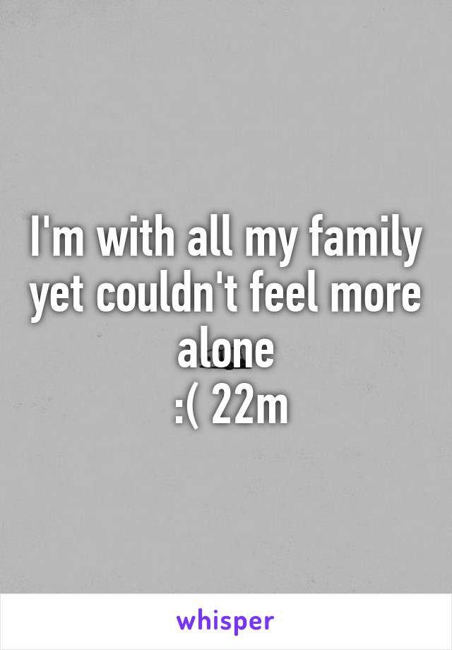 I'm with all my family yet couldn't feel more alone
 :( 22m