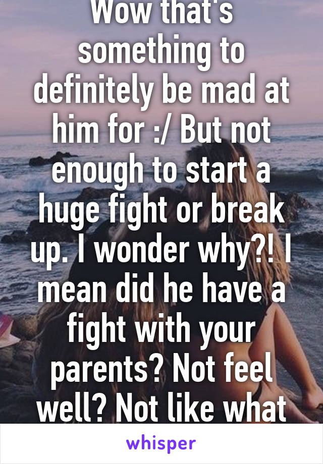 Wow that's something to definitely be mad at him for :/ But not enough to start a huge fight or break up. I wonder why?! I mean did he have a fight with your parents? Not feel well? Not like what dinner was?