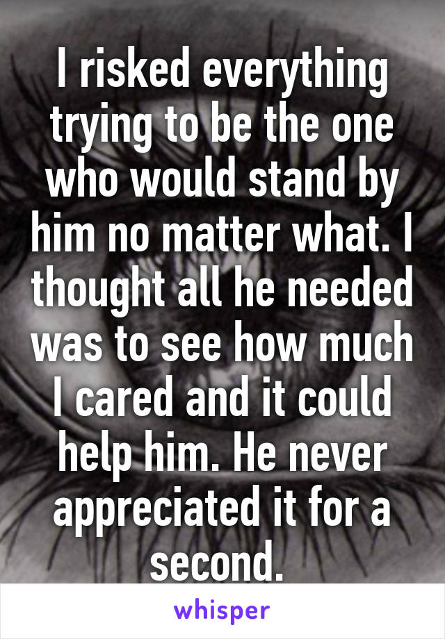 I risked everything trying to be the one who would stand by him no matter what. I thought all he needed was to see how much I cared and it could help him. He never appreciated it for a second. 