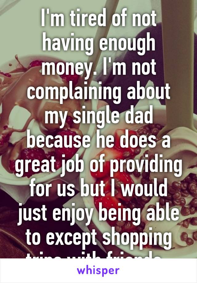 I'm tired of not having enough money. I'm not complaining about my single dad because he does a great job of providing for us but I would just enjoy being able to except shopping trips with friends. 