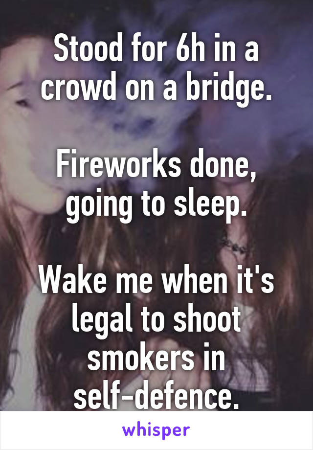 Stood for 6h in a crowd on a bridge.

Fireworks done, going to sleep.

Wake me when it's legal to shoot smokers in self-defence.