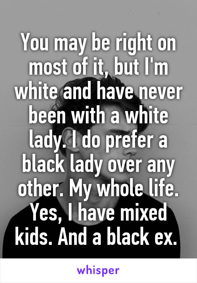 You may be right on most of it, but I'm white and have never been with a white lady. I do prefer a black lady over any other. My whole life. Yes, I have mixed kids. And a black ex. 