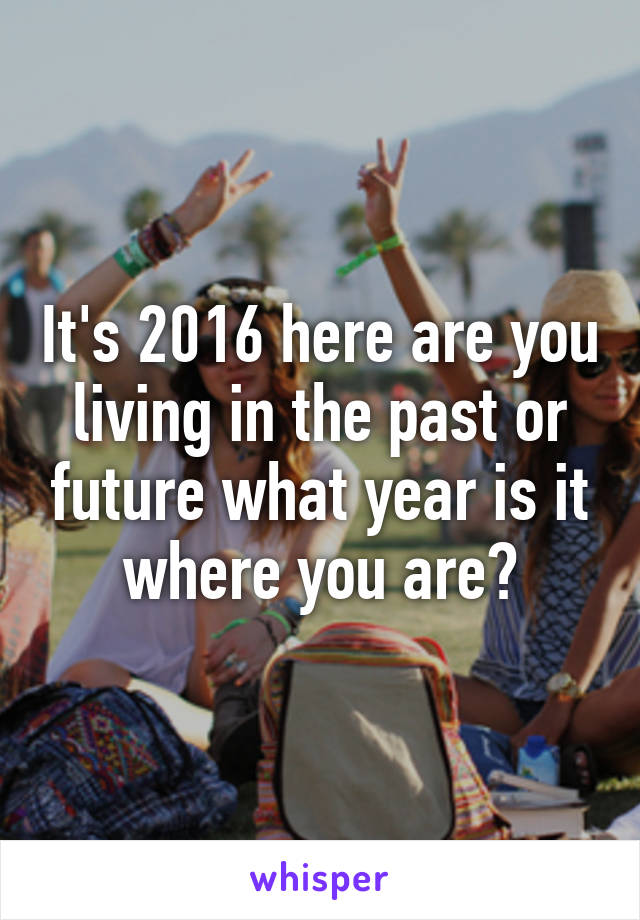 It's 2016 here are you living in the past or future what year is it where you are?