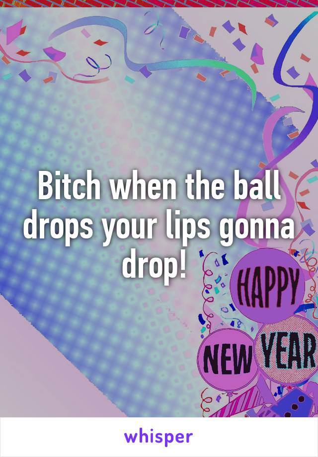 Bitch when the ball drops your lips gonna drop! 