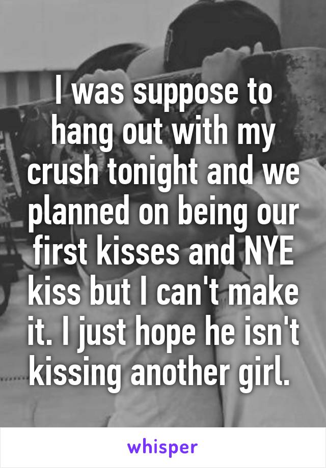 I was suppose to hang out with my crush tonight and we planned on being our first kisses and NYE kiss but I can't make it. I just hope he isn't kissing another girl. 