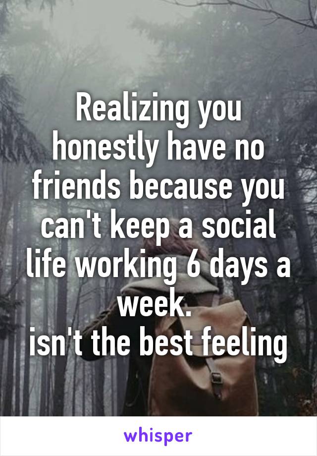 Realizing you honestly have no friends because you can't keep a social life working 6 days a week. 
isn't the best feeling