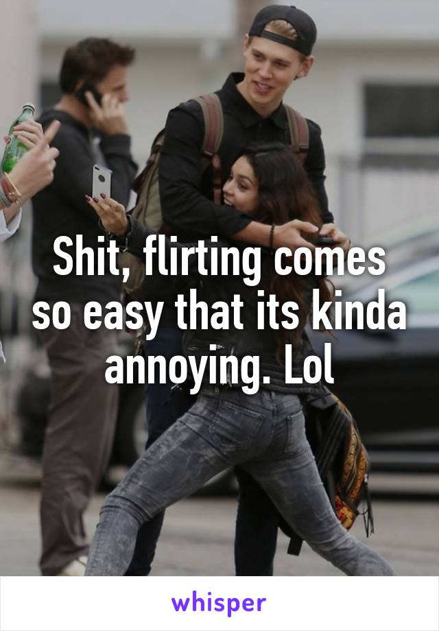 Shit, flirting comes so easy that its kinda annoying. Lol