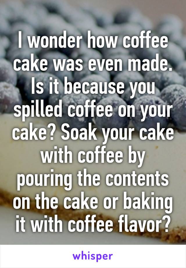 I wonder how coffee cake was even made. Is it because you spilled coffee on your cake? Soak your cake with coffee by pouring the contents on the cake or baking it with coffee flavor?