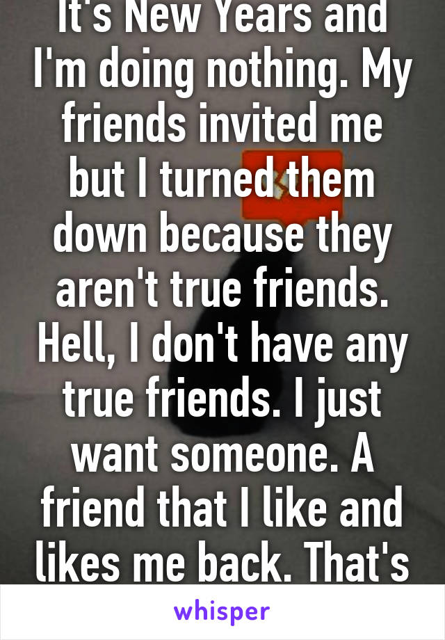 It's New Years and I'm doing nothing. My friends invited me but I turned them down because they aren't true friends. Hell, I don't have any true friends. I just want someone. A friend that I like and likes me back. That's it. Please.