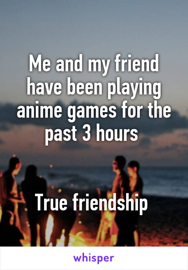 Me and my friend have been playing anime games for the past 3 hours 


True friendship 