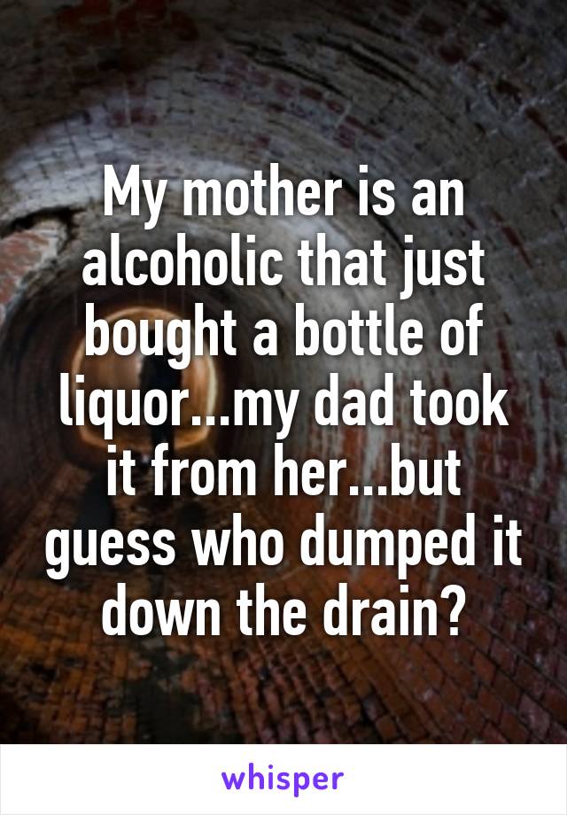 My mother is an alcoholic that just bought a bottle of liquor...my dad took it from her...but guess who dumped it down the drain?