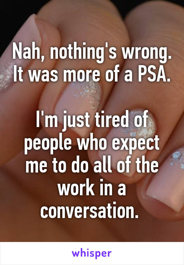 Nah, nothing's wrong. It was more of a PSA. 
I'm just tired of people who expect me to do all of the work in a conversation. 