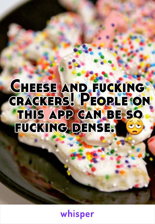 Cheese and fucking crackers! People on this app can be so fucking dense.  😩