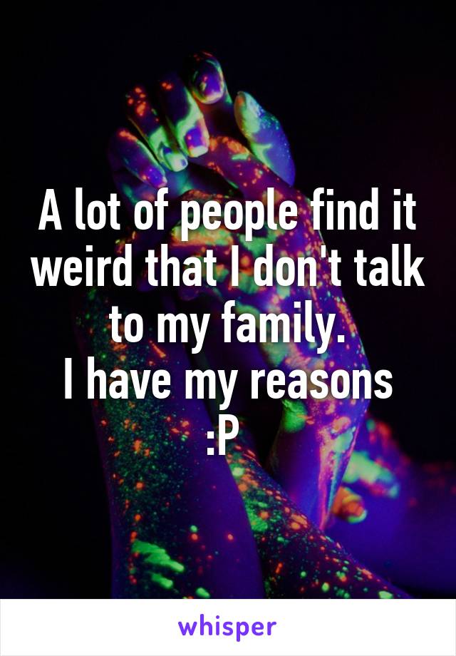 A lot of people find it weird that I don't talk to my family.
I have my reasons :P 