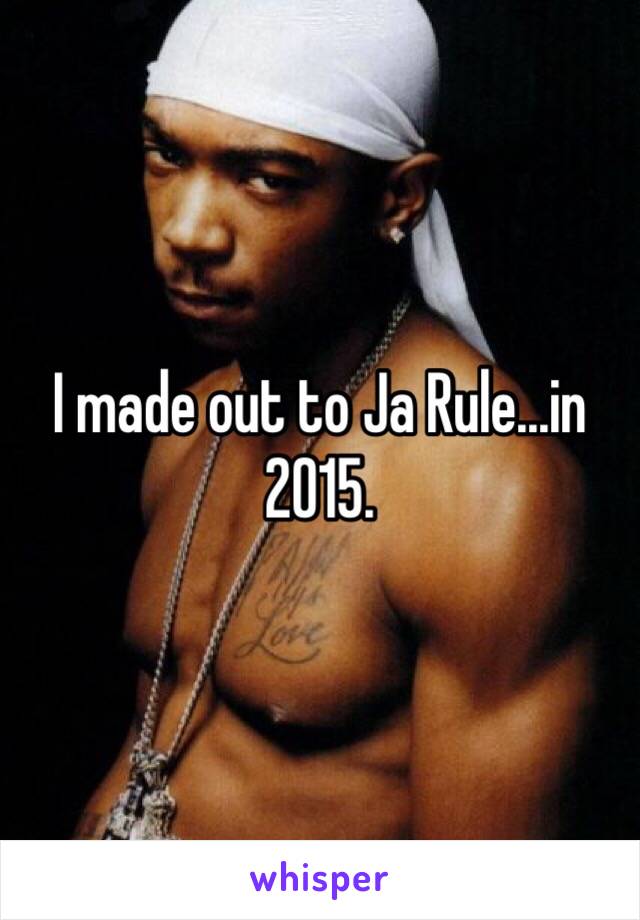 I made out to Ja Rule...in 2015.