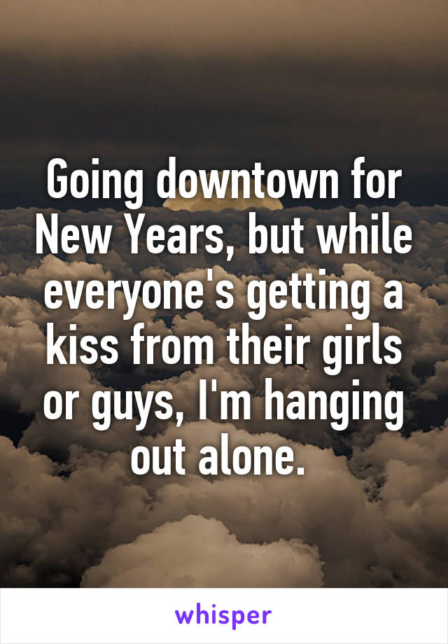 Going downtown for New Years, but while everyone's getting a kiss from their girls or guys, I'm hanging out alone. 