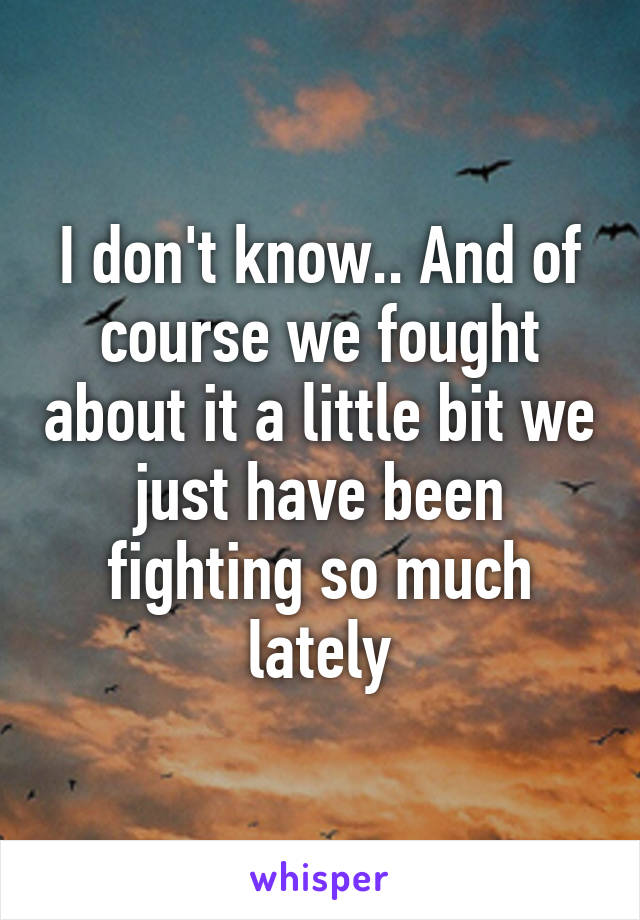 I don't know.. And of course we fought about it a little bit we just have been fighting so much lately