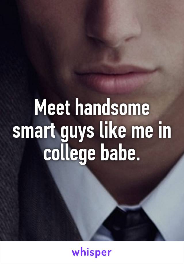 Meet handsome smart guys like me in college babe.