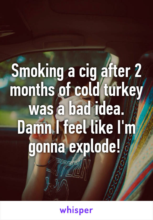 Smoking a cig after 2 months of cold turkey was a bad idea. Damn I feel like I'm gonna explode! 