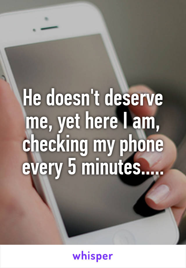 He doesn't deserve me, yet here I am, checking my phone every 5 minutes.....