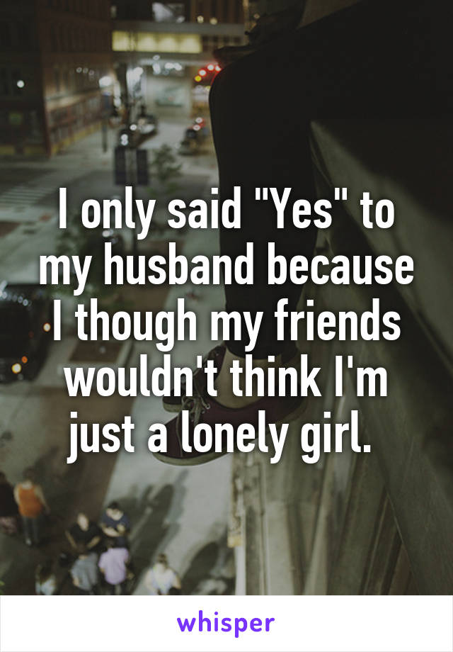 I only said "Yes" to my husband because I though my friends wouldn't think I'm just a lonely girl. 