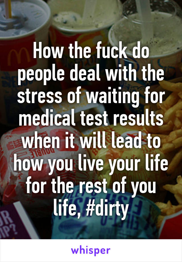 How the fuck do people deal with the stress of waiting for medical test results when it will lead to how you live your life for the rest of you life, #dirty