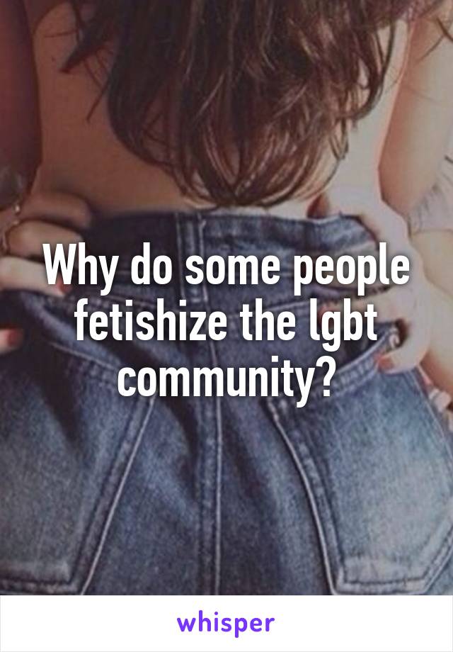 Why do some people fetishize the lgbt community?