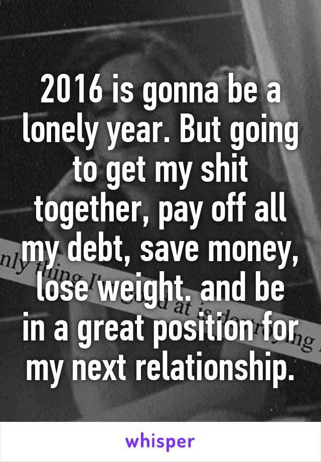 2016 is gonna be a lonely year. But going to get my shit together, pay off all my debt, save money, lose weight. and be in a great position for my next relationship.