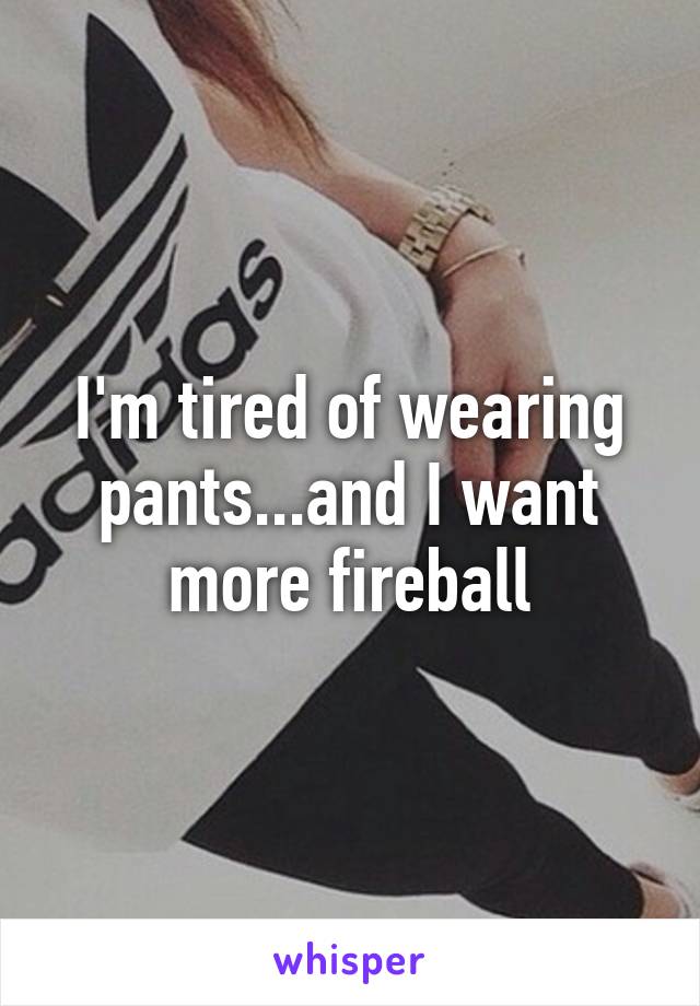 I'm tired of wearing pants...and I want more fireball