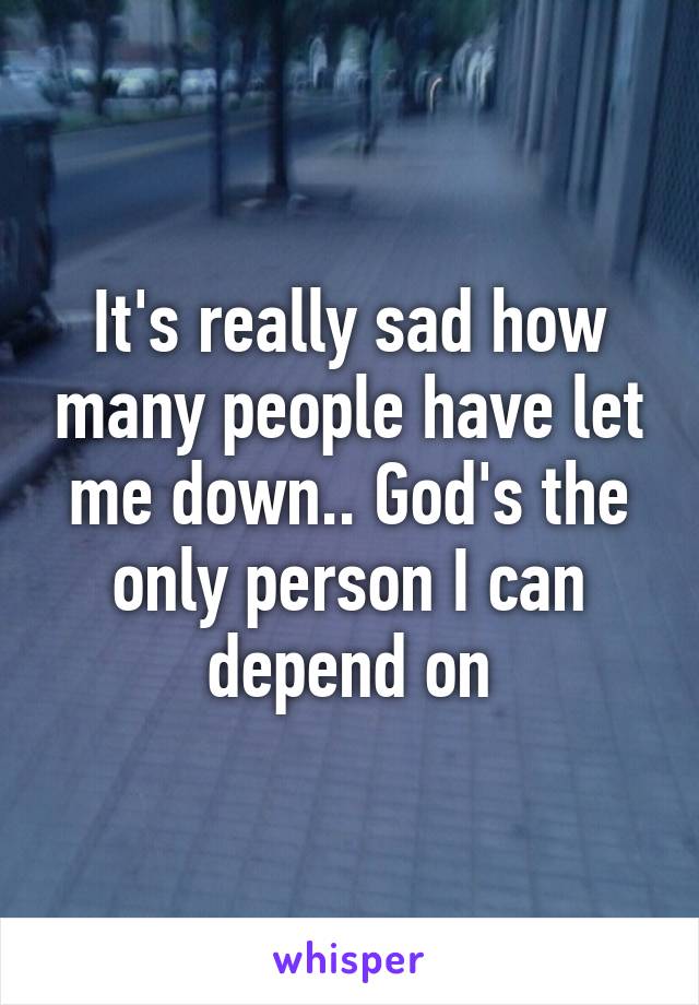 It's really sad how many people have let me down.. God's the only person I can depend on