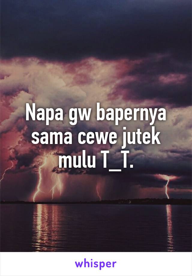 Napa gw bapernya sama cewe jutek mulu T_T.