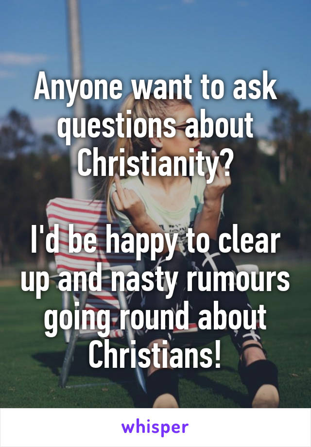 Anyone want to ask questions about Christianity?

I'd be happy to clear up and nasty rumours going round about Christians!