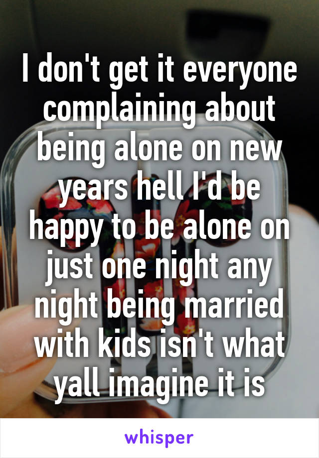 I don't get it everyone complaining about being alone on new years hell I'd be happy to be alone on just one night any night being married with kids isn't what yall imagine it is