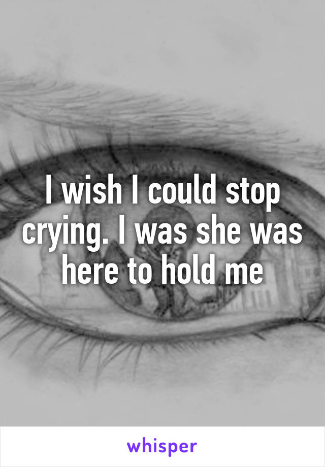 I wish I could stop crying. I was she was here to hold me