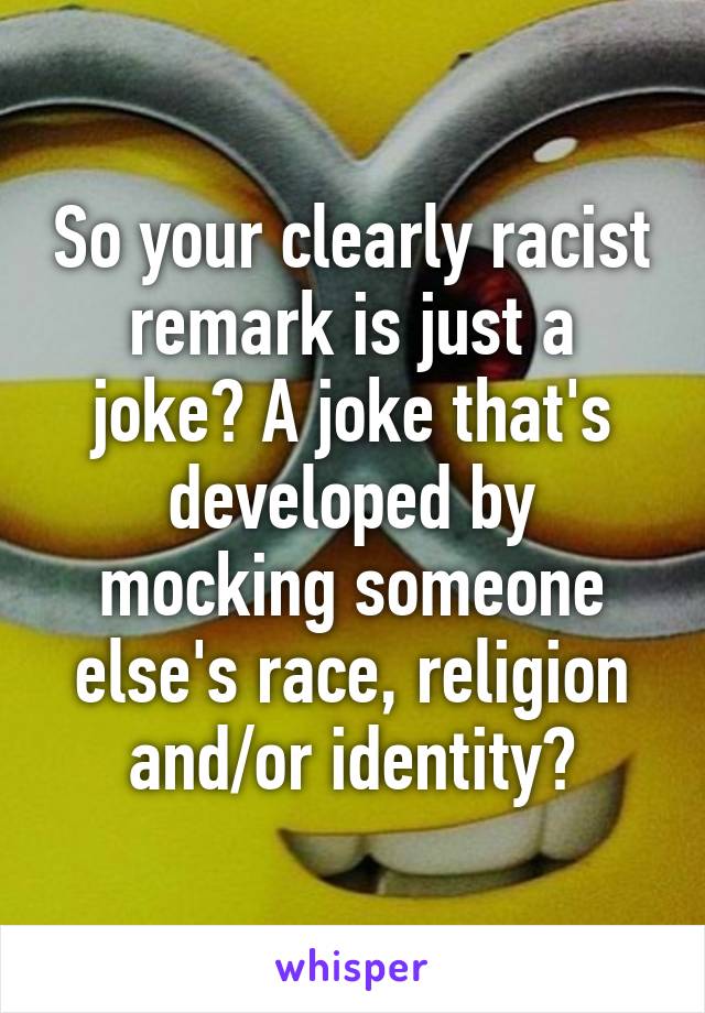 So your clearly racist remark is just a joke? A joke that's developed by mocking someone else's race, religion and/or identity?