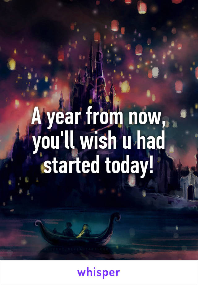 A year from now, you'll wish u had started today!