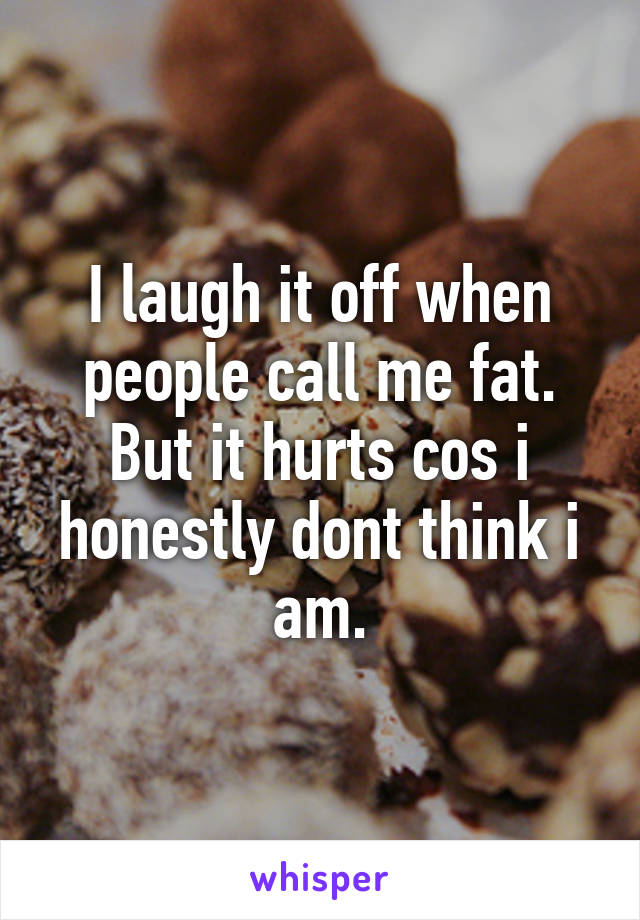 I laugh it off when people call me fat. But it hurts cos i honestly dont think i am.