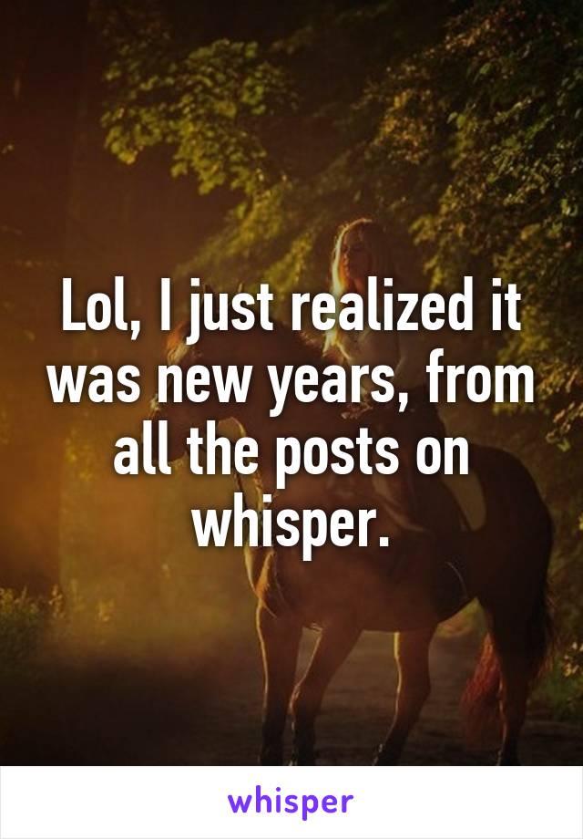 Lol, I just realized it was new years, from all the posts on whisper.