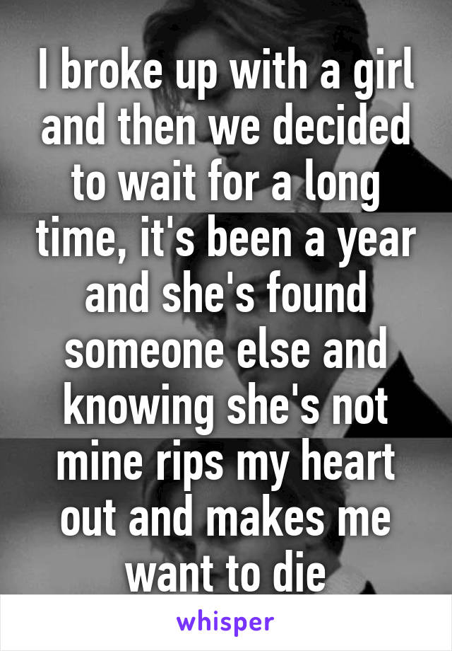 I broke up with a girl and then we decided to wait for a long time, it's been a year and she's found someone else and knowing she's not mine rips my heart out and makes me want to die