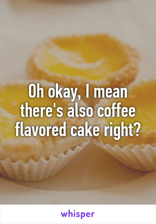 Oh okay, I mean there's also coffee flavored cake right?