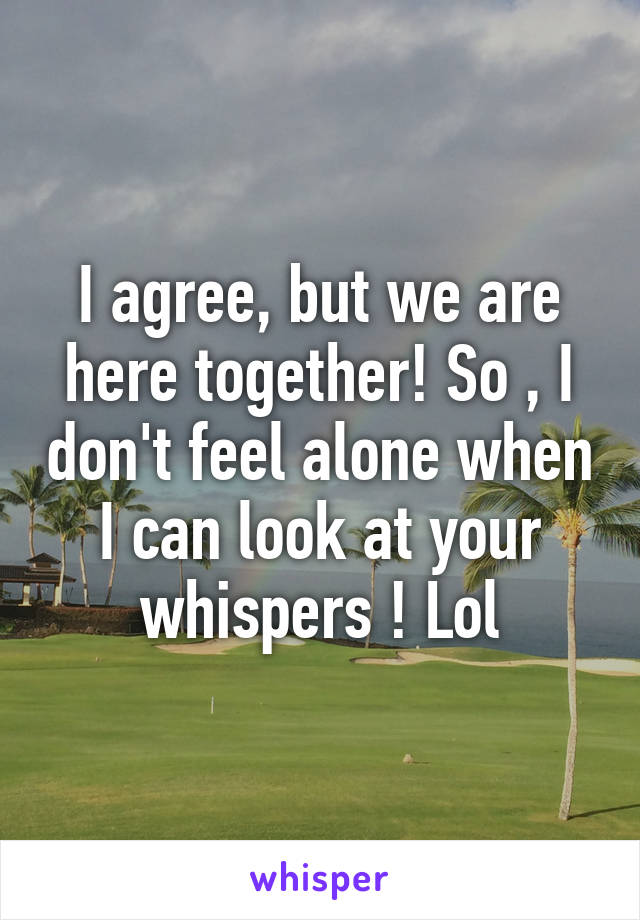 I agree, but we are here together! So , I don't feel alone when I can look at your whispers ! Lol