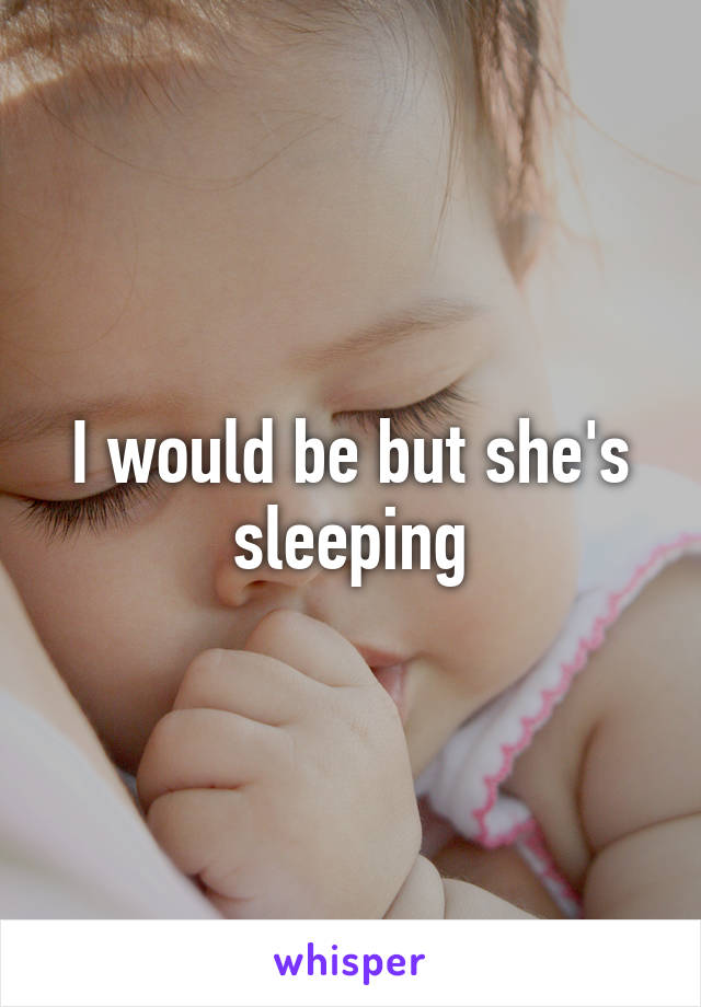 I would be but she's sleeping