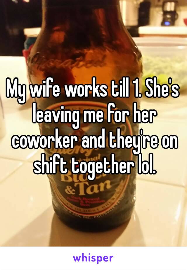 My wife works till 1. She's leaving me for her coworker and they're on shift together lol.