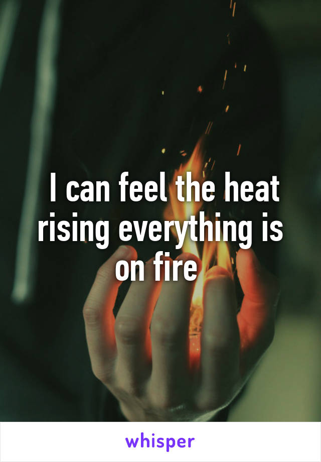  I can feel the heat rising everything is on fire 