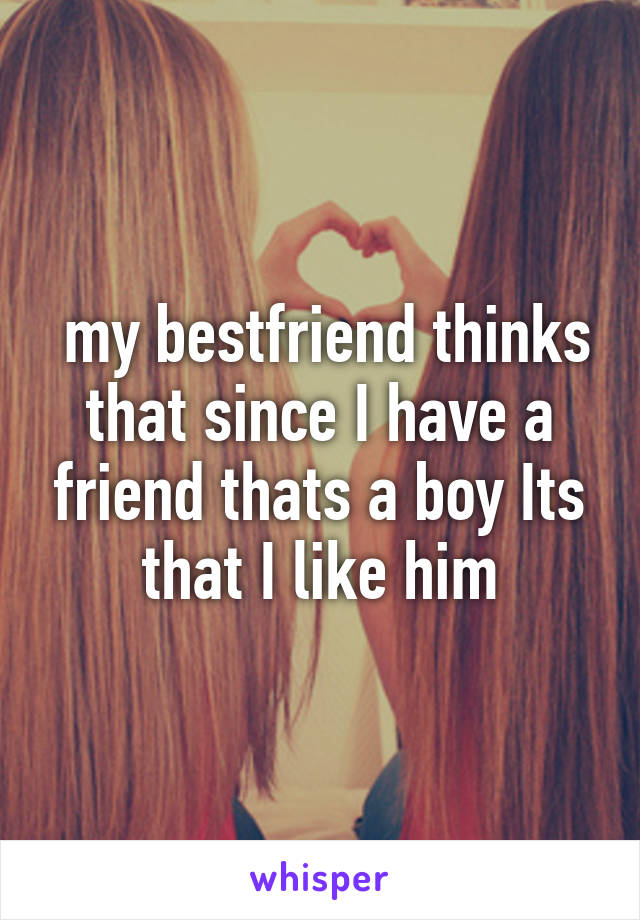  my bestfriend thinks that since I have a friend thats a boy Its that I like him