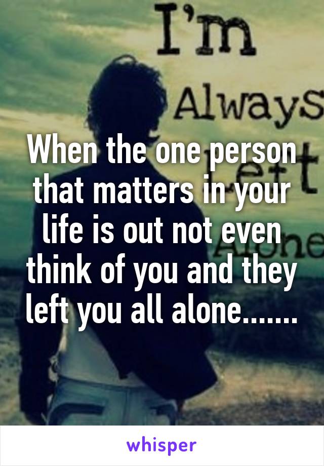 When the one person that matters in your life is out not even think of you and they left you all alone.......