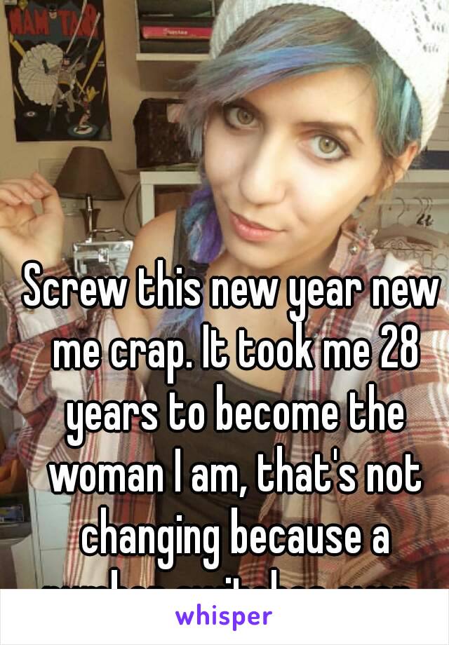 Screw this new year new me crap. It took me 28 years to become the woman I am, that's not changing because a number switches over. 