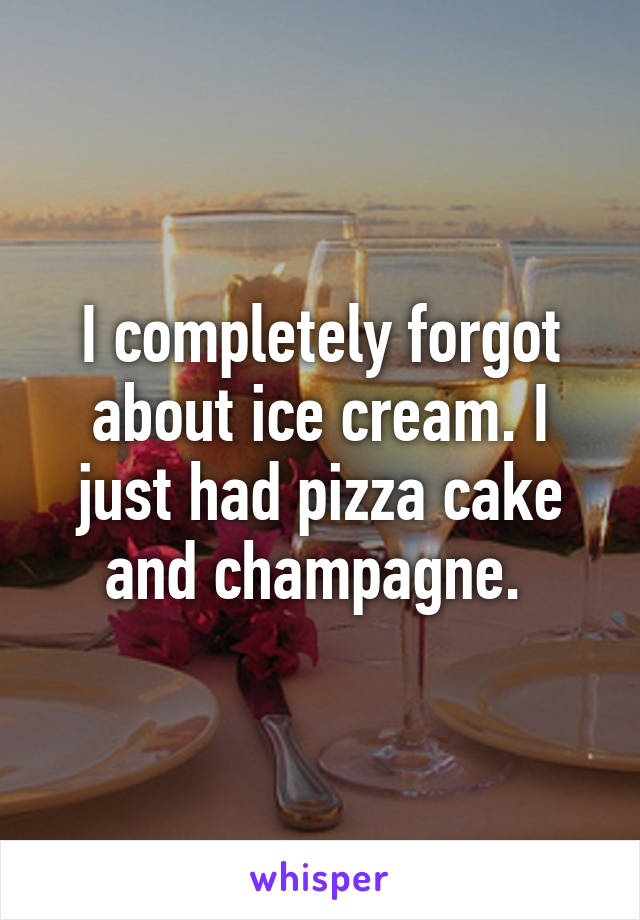 I completely forgot about ice cream. I just had pizza cake and champagne. 